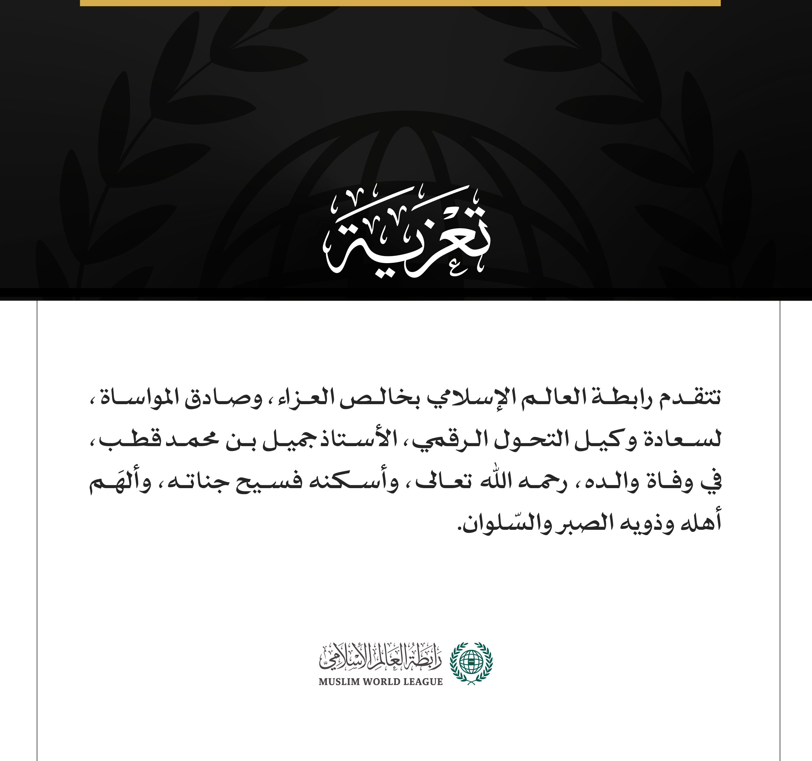 تتقدم رابطة العالم الإسلامي بخالص العزاء، وصادق المواساة، لسعادة وكيل التحول الرقمي، الأستاذ جميل بن محمد قطب، في وفاة والده، رحمه اللّٰه تعالى، وأسكنه فسيح جناته، وألهَم أهله وذويه الصبر والسّلوان.