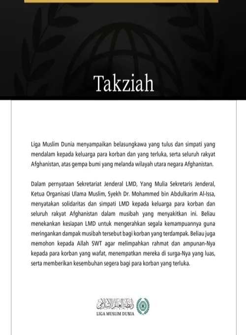 Liga Muslim Dunia menyampaikan belasungkawa yang tulus dan simpati yang mendalam kepada keluarga para korban dan yang terluka, serta seluruh rakyat Afghanistan, atas gempa bumi yang melanda wilayah utara negara Afghanistan.