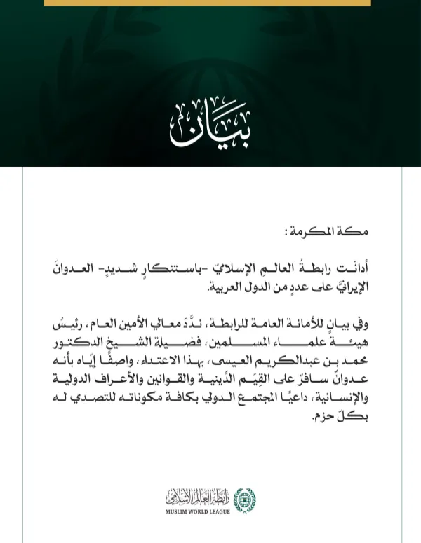 رابطة العالم الإسلامي تدين العدوان الإيرانيّ على عددٍ من الدّول العربيّة  مكة المكرمة: أدانَت رابطةُ العالمِ الإسلاميّ -باستنكارٍ شديدٍ- العدوانَ الإيرانيَّ على عددٍ من الدول العربية.  وفي بيانٍ للأمانة العامة للرابطة، ندَّدَ معالي الأمين العام، رئيسُ هيئة علماء المسلمين، فضيلة الشيخ الدكتور محمد بن عبدالكريم العيسى، بهذا الاعتداء، واصفًا إيّاه بأنه عدوانٌ سافرٌ على القِيَم الدِّينية والقوانين والأعراف الدولية والإنسانية، داعيًا المجتمع الدولي بكافة مكوناته للتصدي له بكلّ حزم.