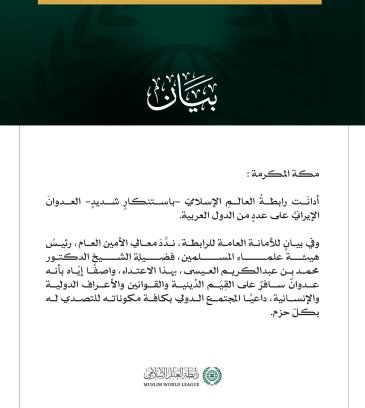 رابطة العالم الإسلامي تدين العدوان الإيرانيّ على عددٍ من الدّول العربيّة  مكة المكرمة: أدانَت رابطةُ العالمِ الإسلاميّ -باستنكارٍ شديدٍ- العدوانَ الإيرانيَّ على عددٍ من الدول العربية.  وفي بيانٍ للأمانة العامة للرابطة، ندَّدَ معالي الأمين العام، رئيسُ هيئة علماء المسلمين، فضيلة الشيخ الدكتور محمد بن عبدالكريم العيسى، بهذا الاعتداء، واصفًا إيّاه بأنه عدوانٌ سافرٌ على القِيَم الدِّينية والقوانين والأعراف الدولية والإنسانية، داعيًا المجتمع الدولي بكافة مكوناته للتصدي له بكلّ حزم.